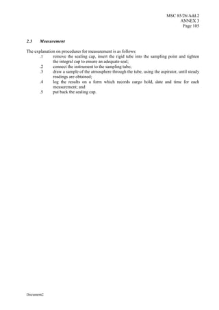 MSC 85/26/Add.2
ANNEX 3
Page 105
Document2
2.3 Measurement
The explanation on procedures for measurement is as follows:
.1 remove the sealing cap, insert the rigid tube into the sampling point and tighten
the integral cap to ensure an adequate seal;
.2 connect the instrument to the sampling tube;
.3 draw a sample of the atmosphere through the tube, using the aspirator, until steady
readings are obtained;
.4 log the results on a form which records cargo hold, date and time for each
measurement; and
.5 put back the sealing cap.
 