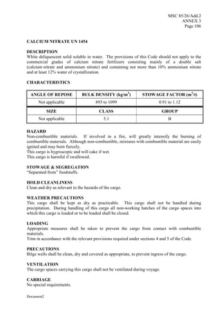 MSC 85/26/Add.2
ANNEX 3
Page 106
Document2
CALCIUM NITRATE UN 1454
DESCRIPTION
White deliquescent solid soluble in water. The provisions of this Code should not apply to the
commercial grades of calcium nitrate fertilizers consisting mainly of a double salt
(calcium nitrate and ammonium nitrate) and containing not more than 10% ammonium nitrate
and at least 12% water of crystallization.
CHARACTERISTICS
ANGLE OF REPOSE BULK DENSITY (kg/m3
) STOWAGE FACTOR (m3
/t)
Not applicable 893 to 1099 0.91 to 1.12
SIZE CLASS GROUP
Not applicable 5.1 B
HAZARD
Non-combustible materials. If involved in a fire, will greatly intensify the burning of
combustible materials. Although non-combustible, mixtures with combustible material are easily
ignited and may burn fiercely.
This cargo is hygroscopic and will cake if wet.
This cargo is harmful if swallowed.
STOWAGE & SEGREGATION
“Separated from” foodstuffs.
HOLD CLEANLINESS
Clean and dry as relevant to the hazards of the cargo.
WEATHER PRECAUTIONS
This cargo shall be kept as dry as practicable. This cargo shall not be handled during
precipitation. During handling of this cargo all non-working hatches of the cargo spaces into
which this cargo is loaded or to be loaded shall be closed.
LOADING
Appropriate measures shall be taken to prevent the cargo from contact with combustible
materials.
Trim in accordance with the relevant provisions required under sections 4 and 5 of the Code.
PRECAUTIONS
Bilge wells shall be clean, dry and covered as appropriate, to prevent ingress of the cargo.
VENTILATION
The cargo spaces carrying this cargo shall not be ventilated during voyage.
CARRIAGE
No special requirements.
 