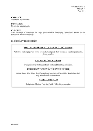 MSC 85/26/Add.2
ANNEX 3
Page 111
Document2
CARRIAGE
No special requirements.
DISCHARGE
No special requirements.
CLEAN-UP
After discharge of this cargo, the cargo spaces shall be thoroughly cleaned and washed out to
remove all traces of the cargo.
EMERGENCY PROCEDURES
SPECIAL EMERGENCY EQUIPMENT TO BE CARRIED
Protective clothing (gloves, boots, coveralls, headgear). Self-contained breathing apparatus.
Spray nozzles.
EMERGENCY PROCEDURES
Wear protective clothing and self-contained breathing apparatus.
EMERGENCY ACTION IN THE EVENT OF FIRE
Batten down. Use ship’s fixed fire-fighting installation if available. Exclusion of air
may be sufficient to control fire.
MEDICAL FIRST AID
Refer to the Medical First Aid Guide (MFAG), as amended.
 