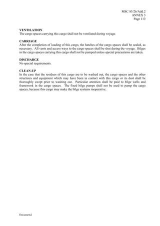 MSC 85/26/Add.2
ANNEX 3
Page 113
Document2
VENTILATION
The cargo spaces carrying this cargo shall not be ventilated during voyage.
CARRIAGE
After the completion of loading of this cargo, the hatches of the cargo spaces shall be sealed, as
necessary. All vents and access ways to the cargo spaces shall be shut during the voyage. Bilges
in the cargo spaces carrying this cargo shall not be pumped unless special precautions are taken.
DISCHARGE
No special requirements.
CLEAN-UP
In the case that the residues of this cargo are to be washed out, the cargo spaces and the other
structures and equipment which may have been in contact with this cargo or its dust shall be
thoroughly swept prior to washing out. Particular attention shall be paid to bilge wells and
framework in the cargo spaces. The fixed bilge pumps shall not be used to pump the cargo
spaces, because this cargo may make the bilge systems inoperative.
 