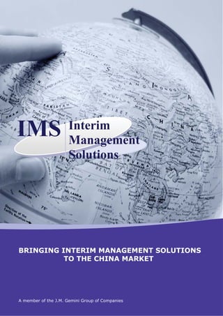 IMS                   Interim
                      Management
                      Solutions




BRINGING INTERIM MANAGEMENT SOLUTIONS
          TO THE CHINA MARKET




A member of the J.M. Gemini Group of Companies
 