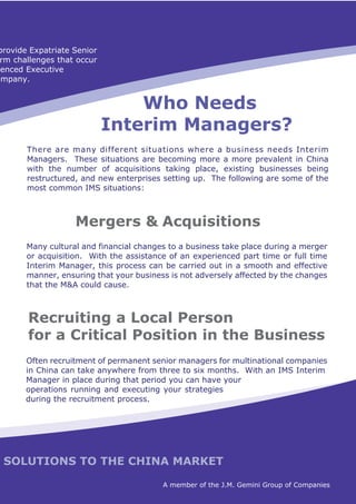 provide Expatriate Senior
 rm challenges that occur
 enced Executive
ompany.


                                Who Needs
                            Interim Managers?
       There are many different situations where a business needs Interim
       Managers. These situations are becoming more a more prevalent in China
       with the number of acquisitions taking place, existing businesses being
       restructured, and new enterprises setting up. The following are some of the
       most common IMS situations:



                   Mergers & Acquisitions
       Many cultural and financial changes to a business take place during a merger
       or acquisition. With the assistance of an experienced part time or full time
       Interim Manager, this process can be carried out in a smooth and effective
       manner, ensuring that your business is not adversely affected by the changes
       that the M&A could cause.



       Recruiting a Local Person
       for a Critical Position in the Business
       Often recruitment of permanent senior managers for multinational companies
       in China can take anywhere from three to six months. With an IMS Interim
       Manager in place during that period you can have your
       operations running and executing your strategies
       during the recruitment process.




 SOLUTIONS TO THE CHINA MARKET

                                         A member of the J.M. Gemini Group of Companies
 