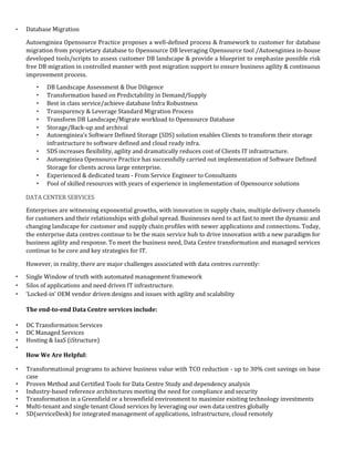 • Database Migration
Autoenginiea Opensource Practice proposes a well-defined process & framework to customer for database
migration from proprietary database to Opensource DB leveraging Opensource tool /Autoenginiea in-house
developed tools/scripts to assess customer DB landscape & provide a blueprint to emphasize possible risk
free DB migration in controlled manner with post migration support to ensure business agility & continuous
improvement process.
• DB Landscape Assessment & Due Diligence
• Transformation based on Predictability in Demand/Supply
• Best in class service/achieve database Infra Robustness
• Transparency & Leverage Standard Migration Process
• Transform DB Landscape/Migrate workload to Opensource Database
• Storage/Back-up and archival
• Autoenginiea's Software Defined Storage (SDS) solution enables Clients to transform their storage
infrastructure to software defined and cloud ready infra.
• SDS increases flexibility, agility and dramatically reduces cost of Clients IT infrastructure.
• Autoenginiea Opensource Practice has successfully carried out implementation of Software Defined
Storage for clients across large enterprise.
• Experienced & dedicated team - From Service Engineer to Consultants
• Pool of skilled resources with years of experience in implementation of Opensource solutions
DATA CENTER SERVICES
Enterprises are witnessing exponential growths, with innovation in supply chain, multiple delivery channels
for customers and their relationships with global spread. Businesses need to act fast to meet the dynamic and
changing landscape for customer and supply chain profiles with newer applications and connections. Today,
the enterprise data centres continue to be the main service hub to drive innovation with a new paradigm for
business agility and response. To meet the business need, Data Centre transformation and managed services
continue to be core and key strategies for IT.
However, in reality, there are major challenges associated with data centres currently:
• Single Window of truth with automated management framework
• Silos of applications and need driven IT infrastructure.
• ‘Locked-in’ OEM vendor driven designs and issues with agility and scalability
The end-to-end Data Centre services include:
• DC Transformation Services
• DC Managed Services
• Hosting & IaaS (iStructure)
•
How We Are Helpful:
• Transformational programs to achieve business value with TCO reduction - up to 30% cost savings on base
case
• Proven Method and Certified Tools for Data Centre Study and dependency analysis
• Industry-based reference architectures meeting the need for compliance and security
• Transformation in a Greenfield or a brownfield environment to maximize existing technology investments
• Multi-tenant and single tenant Cloud services by leveraging our own data centres globally
• SD(serviceDesk) for integrated management of applications, infrastructure, cloud remotely
 