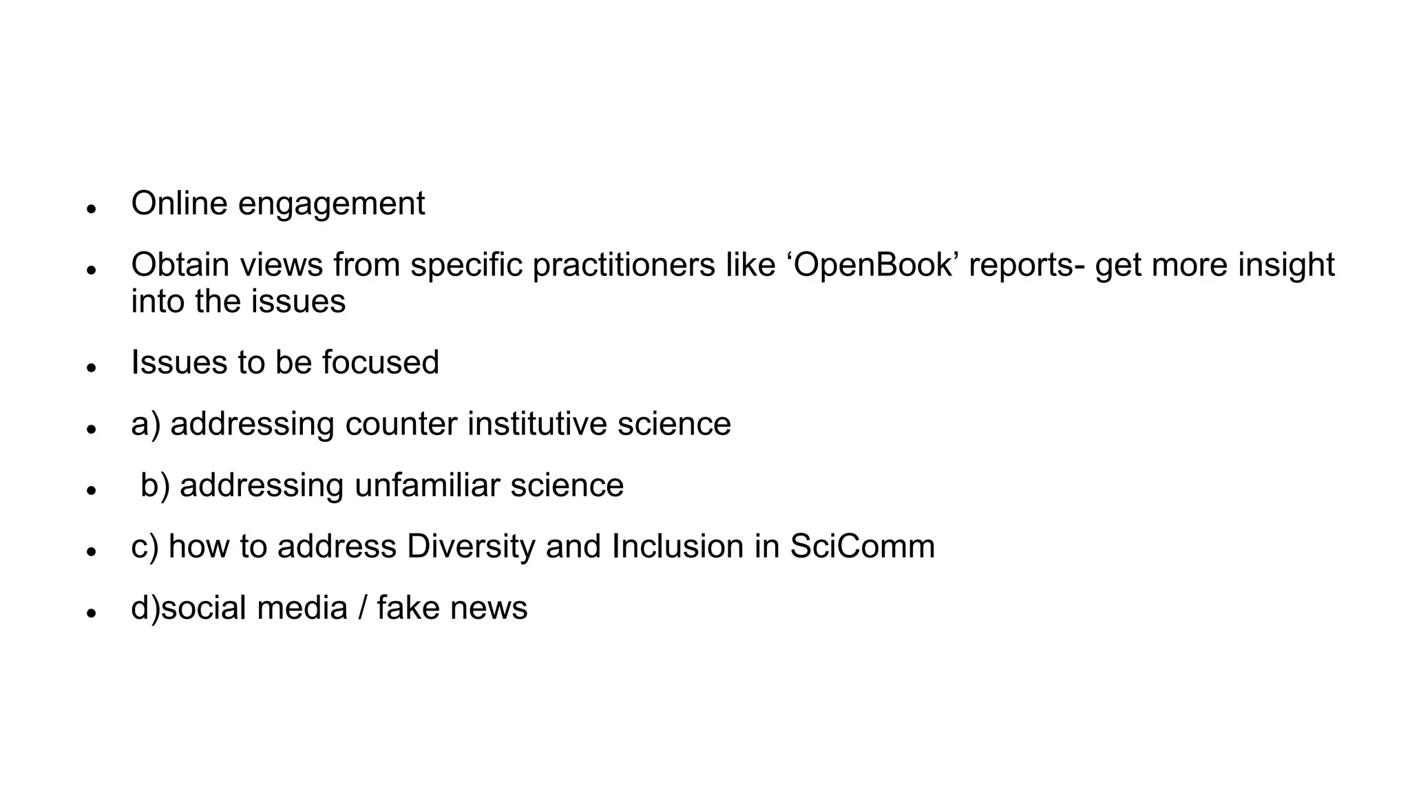  Online engagement
Obtain views from specific practitioners like ‘OpenBook’ reports- get more insight
into the issues
Issues to be focused
a) addressing counter institutive science
b) addressing unfamiliar science
c) how to address Diversity and Inclusion in SciComm
d)social media / fake news
