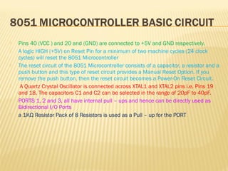  Pins 40 (VCC ) and 20 and (GND) are connected to +5V and GND respectively.
 A logic HIGH (+5V) on Reset Pin for a minimum of two machine cycles (24 clock
cycles) will reset the 8051 Microcontroller
 The reset circuit of the 8051 Microcontroller consists of a capacitor, a resistor and a
push button and this type of reset circuit provides a Manual Reset Option. If you
remove the push button, then the reset circuit becomes a Power-On Reset Circuit.
 A Quartz Crystal Oscillator is connected across XTAL1 and XTAL2 pins i.e. Pins 19
and 18. The capacitors C1 and C2 can be selected in the range of 20pF to 40pF.
 PORTS 1, 2 and 3, all have internal pull – ups and hence can be directly used as
Bidirectional I/O Ports
 a 1KΩ Resistor Pack of 8 Resistors is used as a Pull – up for the PORT
 