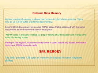 External Data Memory
Access to external memory is slower than access to internal data memory. There
may be up to 64K Bytes of external data memory.
Several 8051 devices provide on-chip XRAM space that is accessed with the same
instructions as the traditional external data space
XRAM space is typically enabled via proper setting of SFR register and overlaps the
external memory space
Setting of that register must be manualy done in code, before any access to external
memory or XRAM space is made
SFR MeMoRy
The 8051 provides 128 bytes of memory for Special Function Registers
(SFRs)
 
