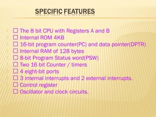   The 8 bit CPU with Registers A and B
  Internal ROM 4KB
  16-bit program counter(PC) and data pointer(DPTR)
  Internal RAM of 128 bytes
  8-bit Program Status word(PSW)
  Two 16 bit Counter / timers
  4 eight-bit ports
  3 internal interrupts and 2 external interrupts.
  Control register
  Oscillator and clock circuits.
 