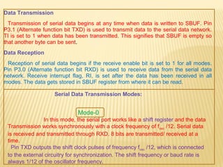 Data Transmission
Transmission of serial data begins at any time when data is written to SBUF. Pin
P3.1 (Alternate function bit TXD) is used to transmit data to the serial data network.
TI is set to 1 when data has been transmitted. This signifies that SBUF is empty so
that another byte can be sent.
Data Reception
Reception of serial data begins if the receive enable bit is set to 1 for all modes.
Pin P3.0 (Alternate function bit RXD) is used to receive data from the serial data
network. Receive interrupt flag, RI, is set after the data has been received in all
modes. The data gets stored in SBUF register from where it can be read.
Serial Data Transmission Modes:
Mode-0
In this mode, the serial port works like a shift register and the data
Transmission works synchronously with a clock frequency of fosc /12. Serial data
is received and transmitted through RXD. 8 bits are transmitted/ received at a
time.
Pin TXD outputs the shift clock pulses of frequency fosc /12, which is connected
to the external circuitry for synchronization. The shift frequency or baud rate is
always 1/12 of the oscillator frequency.
 