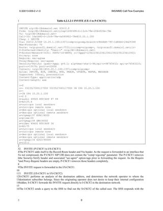 X.S0013-009-0 v1.0 IMS/MMD Call Flow Examples
Table 6.2.1.2-1 INVITE (UE-1 to P-CSCF1)
INVITE sip:UE-2@domain2.net SIP/2.0
From: <sip:UE-1@domain1.net>;tag=169f498-0-13c4-78e-2044f20e-78e
To: <sip:UE-2@domain2.net>
Call-ID: 16a1b80-0-13c4-78e-6a540802-78e@10.20.1.100
CSeq: 1 INVITE
Via: SIP/2.0/UDP 10.20.1.100:1357;comp=sigcomp;branch=z9hG4bK-78f-1d86b6-24d29348
Max-Forwards: 70
Route: <sip:pcscf1.domain1.net:7531;lr;comp=sigcomp>, <sip:scscf1.domain1.net;lr>
P-Preferred-Identity: "User-1" <sip:UE-1@domain1.net>
P-Access-Network-Info: 3GPP2-1X-HRPD; ci-3gpp2=1234123412341234123412341234123411
Privacy: none
Require: sec-agree
Proxy-Require: sec-agree
Security-Verify: ipsec-3gpp; q=0.1; alg=hmac-sha-1-96;spi-c=98765432; spi-s=76543210;
port-c=13579; port-s=23456
Contact: <sip:UE-1@10.20.1.100:1357;comp=sigcomp>
Allow: INVITE, ACK, CANCEL, BYE, PRACK, UPDATE, REFER, MESSAGE
Supported: 100rel, precondition
Content-Type: application/sdp
Content-Length: xxx
v=0
o=- 3323527065117000 3323527065117000 IN IP4 10.20.1.100
s=-
c=IN IP4 10.20.1.100
t=0 0
m=audio 49500 RTP/AVP 97 99
b=AS:25.4
a=curr:qos local sendrecv
a=curr:qos remote none
a=des:qos optional local sendrecv
a=des:qos optional remote sendrecv
a=rtpmap:97 EVRC/8000
a=ptime:20
a=rtpmap:99 SMV/8000
m=video 49600 RTP/AVP 34
b=AS:75
a=curr:qos local sendrecv
a=curr:qos remote none
a=des:qos optional local sendrecv
a=des:qos optional remote sendrecv
a=rtpmap:34 H263/90000
a=cif:1
2. INVITE (P-CSCF1 to I/S-CSCF1)
The P-CSCF1 adds itself to the Record-Route header and Via header. As the request is forwarded to an interface that
is not compressed, the P-CSCF1 SIP URI does not contain the "comp=sigcomp" parameter. The P-CSCF1 removes
the Security-Verify header and associated "sec-agree" option-tags prior to forwarding the request. As the Require
and Proxy-Require headers are empty, P-CSCF1 removes those headers completely.
The INVITE request is forwarded to the I/S-CSCF1.
3. INVITE (I/S-CSCF1 to I/S-CSCF2)
S-CSCF1 performs an analysis of the destination address, and determines the network operator to whom the
destination subscriber belongs. Since the originating operator does not desire to keep their internal configuration
hidden, S-CSCF1 forwards the INVITE request directly to I-CSCF2 in the destination network.
The I-CSCF2 sends a query to the HSS to find out the S-CSCF2 of the called user. The HSS responds with the
8
1
1
2
3
4
5
6
7
8
9
10
11
12
13
14
15
16
2
 