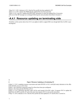 X.S0013-009-0 v1.0 IMS/MMD Call Flow Examples
Step 10~11. AN-1 indicates to UE-1 that the flow profile has been updated to 257.
Step 12~13. AN-1 informs the PDSN that the updated flow has been activated.
Step 14. UE-1 and AN-1 updates RLP/RTCMAC parameters to match the updated flow if necessary.
The rest of the SIP messages are exchanged following the same procedure described in Scenario 1.
A.4.1 Resource updating on terminating side
Call flow in this section shows how UE-2 can update its QoS to support RS2 even though QoS flow for RS1 is pre-
configured.
Figure 9 Resource Updating on Terminating UE
Step 1~2. UE-1 completes resource reservation and sends INVITE to UE-2 with QoS ready indication in the offer.
The INVITE arrives at AN-2 first.
Step 3. AN-2 performs connection setup if no flows have been pre-configured.
Step 4. AN-2 forwards the INVITE to UE-2.
Step 5~6. UE-2 determines that RS2 codec will be used instead of the RS1 codec. It requests AN-2 to update the
QoS flow for RTP to profile 257 and at the same time requests AN-2 to turn on the reservation.
Step 7~8. AN-2 indicates to UE-2 that the flow profile has been updated to 257 and the flow is turned on.
34
1
1
2
3
4
5
6
7
8
9
10
11
12
13
14
15
16
17
2
 
