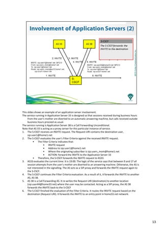 This slides shows an example of an application server involvement.
The service running in Application Server 33 is designed so that sessions received during business hours
from the user's mother are diverted to an automatic answering machine, but calls received outside
business hours proceed as usual.
The service running is Application Server 38 is a Call Forwarding Unconditional.
Note that AS 33 is acting as a proxy server for this particular instance of service.
1. The S-CSCF receives an INVITE request. The Request-URI contains the destination user,
sip:user1@home1.net
2. The S-CSCF evaluates the user's Filter Criteria against the received INVITE request.
• The Filter Criteria indicates that:
• INVITE request
• Address to sip:user1@home1.net
• Where the originating subscriber is sip:users_mom@home1.net
• ACTION: forward the INVITE to the Application Server 33
• Therefore, the S-CSCF forwards the INVITE request to AS33.
3. AS33 evaluates the current time: It is 19:00. The logic of the service says that between 9 and 17 all
session attempts from the user's mother are diverted to an answering machine. Otherwise, the AS is
not interested in the signalling. The AS acts as a SIP proxy and forwards the INVITE request again to
the S-CSCF.
4. The S-CSCF continues the Filter Criteria evaluation. As a result of it, it forwards the INVITE to another
AS, AS 38.
5. AS 38 is a Call Forwarding AS. It re-writes the Request-URI (destination) to another location
(sip:user44@home33.net) where the user may be contacted. Acting as a SIP proxy, the AS 38
forwards the INVITE back to the S-CSCF
6. The S-CSCF finished the evaluation of the Filter Criteria. It routes the INVITE request based on the
destination (Request-URI). It forwards the INVITE to an entry point in home33.net network.
13
 