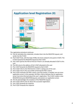 The registration procedure continues:
11. The UE calculates the credentials, includes them into the REGISTER request, and
sends it to the P-CSCF.
12. The P-CSCF finds, with the help of DNS, the home network entry point (I-CSCF). The
P-CSCF forwards the REGISTER request to that I-CSCF.
13. The I-CSCF queries the HSS to find out if there is an already allocated S-CSCF to this
user.
14. The HSS returns the address of the S-CSCF allocated to this user.
15. The I-CSCF forwards the REGISTER request to that S-CSCF.
16. The S-CSCF informs the HSS that this S-CSCF is taking care of the user.
17. The S-CSCF returns the user profile containing the filter criteria
18. The S-CSCF evaluates the filter criteria, and may contact, if needed, one ore more
application server. In this example, the filter criteria indicates that an application
server has to be informed about the user's registration. The S-CSCF creates a new
REGISTER (3rd party REGISTER)requests and sends to an application server.
19. The AS acknowledges the reception of the REGISTER request
20. The S-CSCF informs the UE about the successful registration.
21. The I-CSCF forwards the response.
22. The P-CSCF forwards the response
4
 