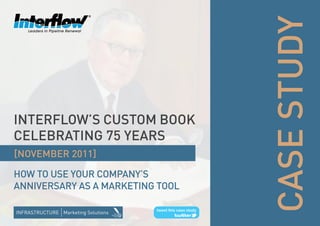 CASE STUDY
INTERFLOW’S CUSTOM BOOK
CELEBRATING 75 YEARS
[NOVEMBER 2011]

HOW TO USE YOUR COMpANY’S
ANNIVERSARY AS A MARKETING TOOL
 