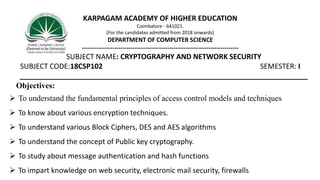KARPAGAM ACADEMY OF HIGHER EDUCATION
Coimbatore - 641021.
(For the candidates admitted from 2018 onwards)
DEPARTMENT OF COMPUTER SCIENCE
-----------------------------------------------------------------------------
SUBJECT NAME: CRYPTOGRAPHY AND NETWORK SECURITY
SUBJECT CODE:18CSP102 SEMESTER: I
________________________________________________________________________
Objectives:
 To understand the fundamental principles of access control models and techniques
 To know about various encryption techniques.
 To understand various Block Ciphers, DES and AES algorithms
 To understand the concept of Public key cryptography.
 To study about message authentication and hash functions
 To impart knowledge on web security, electronic mail security, firewalls
 