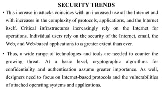 SECURITY TRENDS
• This increase in attacks coincides with an increased use of the Internet and
with increases in the complexity of protocols, applications, and the Internet
itself. Critical infrastructures increasingly rely on the Internet for
operations. Individual users rely on the security of the Internet, email, the
Web, and Web-based applications to a greater extent than ever.
• Thus, a wide range of technologies and tools are needed to counter the
growing threat. At a basic level, cryptographic algorithms for
confidentiality and authentication assume greater importance. As well,
designers need to focus on Internet-based protocols and the vulnerabilities
of attached operating systems and applications.
 