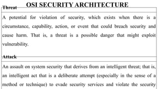 OSI SECURITY ARCHITECTURE
Threat
A potential for violation of security, which exists when there is a
circumstance, capability, action, or event that could breach security and
cause harm. That is, a threat is a possible danger that might exploit
vulnerability.
Attack
An assault on system security that derives from an intelligent threat; that is,
an intelligent act that is a deliberate attempt (especially in the sense of a
method or technique) to evade security services and violate the security
 