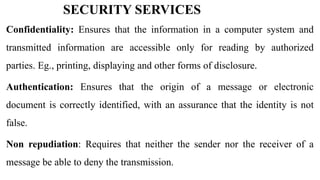 SECURITY SERVICES
Confidentiality: Ensures that the information in a computer system and
transmitted information are accessible only for reading by authorized
parties. Eg., printing, displaying and other forms of disclosure.
Authentication: Ensures that the origin of a message or electronic
document is correctly identified, with an assurance that the identity is not
false.
Non repudiation: Requires that neither the sender nor the receiver of a
message be able to deny the transmission.
 
