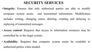 SECURITY SERVICES
• Integrity: Ensures that only authorized parties are able to modify
computer system assets and transmitted information. Modification
includes writing, changing status, deleting, creating and delaying or
replaying of transmitted messages.
• Access control: Requires that access to information resources may be
controlled by or the target system.
• Availability: Requires that computer system assets be available to
authorized parties when needed.
 