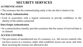 SECURITY SERVICES
AUTHENTICATION
• The assurance that the communicating entity is the one that it claims to be.
Peer Entity Authentication
• Used in association with a logical connection to provide confidence in the
identity of the entities connected.
Data Origin Authentication
• In a connectionless transfer, provides assurance that the source of received data is
as claimed.
ACCESS CONTROL
• The prevention of unauthorized use of a resource. (i.e., this service controls who
can have access to a resource, under what conditions access can occur, and what
those accessing the resource are allowed to do).
 