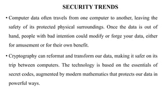 SECURITY TRENDS
• Computer data often travels from one computer to another, leaving the
safety of its protected physical surroundings. Once the data is out of
hand, people with bad intention could modify or forge your data, either
for amusement or for their own benefit.
• Cryptography can reformat and transform our data, making it safer on its
trip between computers. The technology is based on the essentials of
secret codes, augmented by modern mathematics that protects our data in
powerful ways.
 