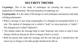 SECURITY TRENDS
Cryptology: This is the study of techniques for ensuring the secrecy and/or
authenticity of information. The main branches of cryptology are
Cryptography: It is the study of the design of such techniques and practice and study
of hiding information.
• When a message is sent using cryptography, it is changed (or encrypted) before it is
sent. The method of changing text is called a "code" or, more precisely, a "cipher".
The changed text is called "ciphertext".
• The change makes the message hard to read. Someone who wants to read it must
change it back (or decrypt it). How to change it back is a secret.
• Both the person that sends the message and the one that gets it should know the
secret way to change it, but other people should not be able to.
 