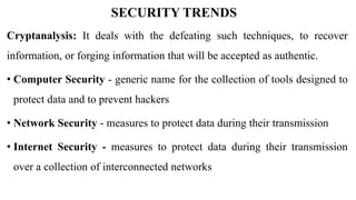 SECURITY TRENDS
Cryptanalysis: It deals with the defeating such techniques, to recover
information, or forging information that will be accepted as authentic.
• Computer Security - generic name for the collection of tools designed to
protect data and to prevent hackers
• Network Security - measures to protect data during their transmission
• Internet Security - measures to protect data during their transmission
over a collection of interconnected networks
 