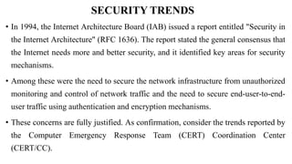 SECURITY TRENDS
• In 1994, the Internet Architecture Board (IAB) issued a report entitled "Security in
the Internet Architecture" (RFC 1636). The report stated the general consensus that
the Internet needs more and better security, and it identified key areas for security
mechanisms.
• Among these were the need to secure the network infrastructure from unauthorized
monitoring and control of network traffic and the need to secure end-user-to-end-
user traffic using authentication and encryption mechanisms.
• These concerns are fully justified. As confirmation, consider the trends reported by
the Computer Emergency Response Team (CERT) Coordination Center
(CERT/CC).
 