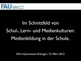 Im Schnittfeld von
Schul-, Lern- und Medienkulturen:
  Medienbildung in der Schule.

    Ohm-Gymnasium Erlangen, 15. März 2012
 