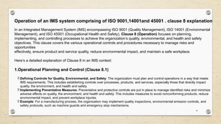 16
Operation of an IMS system comprising of ISO 9001,14001and 45001 . clause 8 explanation
In an Integrated Management System (IMS) encompassing ISO 9001 (Quality Management), ISO 14001 (Environmental
Management), and ISO 45001 (Occupational Health and Safety), Clause 8 (Operation) focuses on planning,
implementing, and controlling processes to achieve the organization’s quality, environmental, and health and safety
objectives. This clause covers the various operational controls and procedures necessary to manage risks and
opportunities
effectively, ensure product and service quality, reduce environmental impact, and maintain a safe workplace.
Here’s a detailed explanation of Clause 8 in an IMS context:
1.Operational Planning and Control (Clause 8.1)
 Defining Controls for Quality, Environmental, and Safety: The organization must plan and control operations in a way that meets
IMS requirements. This includes establishing controls over processes, products, and services, especially those that directly impact
quality, the environment, and health and safety.
 Implementing Preventative Measures: Preventative and protective controls are put in place to manage identified risks and minimize
adverse effects on quality, the environment, and health and safety. This includes measures to avoid nonconforming products, reduce
environmental impact, and prevent workplace injuries.
 Example: For a manufacturing process, the organization may implement quality inspections, environmental emission controls, and
safety protocols, such as machine guards and emergency stop mechanisms.
 