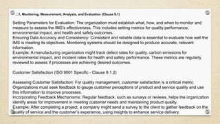 .`.1, Monitoring, Measurement, Analysis, and Evaluation (Clause 9.1)
Setting Parameters for Evaluation: The organization must establish what, how, and when to monitor and
measure to assess the IMS’s effectiveness. This includes setting metrics for quality performance,
environmental impact, and health and safety outcomes.
Ensuring Data Accuracy and Consistency: Consistent and reliable data is essential to evaluate how well the
IMS is meeting its objectives. Monitoring systems should be designed to produce accurate, relevant
information.
Example: A manufacturing organization might track defect rates for quality, carbon emissions for
environmental impact, and incident rates for health and safety performance. These metrics are regularly
reviewed to assess if processes are achieving desired outcomes.
Customer Satisfaction (ISO 9001 Specific - Clause 9.1.2)
Assessing Customer Satisfaction: For quality management, customer satisfaction is a critical metric.
Organizations must seek feedback to gauge customer perceptions of product and service quality and use
this information to improve processes.
Incorporating Feedback Mechanisms: Regular feedback, such as surveys or reviews, helps the organization
identify areas for improvement in meeting customer needs and maintaining product quality.
Example: After completing a project, a company might send a survey to the client to gather feedback on the
quality of service and the customer’s experience, using insights to enhance service delivery.
 