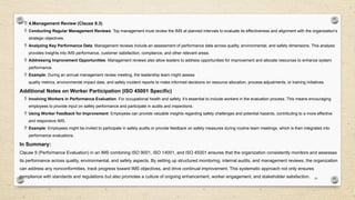 23
 4.Management Review (Clause 9.3)
 Conducting Regular Management Reviews: Top management must review the IMS at planned intervals to evaluate its effectiveness and alignment with the organization’s
strategic objectives.
 Analyzing Key Performance Data: Management reviews include an assessment of performance data across quality, environmental, and safety dimensions. This analysis
provides insights into IMS performance, customer satisfaction, compliance, and other relevant areas.
 Addressing Improvement Opportunities: Management reviews also allow leaders to address opportunities for improvement and allocate resources to enhance system
performance.
 Example: During an annual management review meeting, the leadership team might assess
quality metrics, environmental impact data, and safety incident reports to make informed decisions on resource allocation, process adjustments, or training initiatives.
Additional Notes on Worker Participation (ISO 45001 Specific)
 Involving Workers in Performance Evaluation: For occupational health and safety, it’s essential to include workers in the evaluation process. This means encouraging
employees to provide input on safety performance and participate in audits and inspections.
 Using Worker Feedback for Improvement: Employees can provide valuable insights regarding safety challenges and potential hazards, contributing to a more effective
and responsive IMS.
 Example: Employees might be invited to participate in safety audits or provide feedback on safety measures during routine team meetings, which is then integrated into
performance evaluations.
In Summary:
Clause 9 (Performance Evaluation) in an IMS combining ISO 9001, ISO 14001, and ISO 45001 ensures that the organization consistently monitors and assesses
its performance across quality, environmental, and safety aspects. By setting up structured monitoring, internal audits, and management reviews, the organization
can address any nonconformities, track progress toward IMS objectives, and drive continual improvement. This systematic approach not only ensures
compliance with standards and regulations but also promotes a culture of ongoing enhancement, worker engagement, and stakeholder satisfaction.
 
