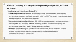 Clause 5: Leadership in an Integrated Management System (ISO 9001, ISO 14001,
ISO 45001)
1.Leadership and Commitment (Clause 5.1)
Top Management’s Role: Leaders must actively support and integrate the goals of quality,
environmental protection, and health and safety within the IMS. They ensure the system aligns with
strategic objectives and continuously improves.
Commitment to Worker Participation: ISO 45001 emphasizes a culture where employees are
encouraged to take ownership of health and safety practices. This extends to quality and
environmental roles, where leaders drive engagement and input.
Example: Regular briefings or open forums with employees to discuss workplace hazards,
process improvements, and environmental practices underscore leadership’s
commitment to employee contributions.
 