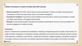 2.Worker Participation in Health and Safety (ISO 45001 Specific)
 Active Involvement: ISO 45001 calls for genuine worker participation in health and safety, extending beyond
consultation to include risk assessments, audits, and incident investigations.
 Channels for Feedback: Organizations should establish formal channels for workers to give feedback on health
and safety, report hazards, and suggest enhancements.
 Example: A cross-functional safety committee with employee representatives ensures continuous feedback and
proactive engagement in health and safety.
In Summary:
Clause 5 underscores the essential role of leadership in fostering an integrated approach to quality, environmental, and
health and safety management. It emphasizes creating a participative environment where employees actively contribute
to IMS objectives. Leadership’s clear direction, coupled with empowered, engaged employees, strengthens compliance,
encourages continuous improvement, and upholds organizational integrity across quality, environmental, and safety
standards
 