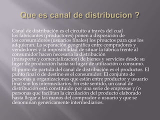 Que es canal de distribucion ?Canal de distribución es el circuito a través del cual los fabricantes (productores) ponen a disposición de los consumidores (usuarios finales) los prouctos para que los adquieran. La separación geográfica entre compradores y vendedores y la imposibilidad de situar la fábrica frente al consumidor hacen necesaria la distribución (transporte y comercializacion) de bienes y servicios desde su lugar de producción hasta su lugar de utilización o consumo.El punto de partida del canal de distribución es el productor. El punto final o de destino es el consumidor. El conjunto de personas u organizaciones que están entre productor y usuario final son los intermediarios. En este sentido, un canal de distribución está constituido por una serie de empresas y/o personas que facilitan la circulación del producto elaborado hasta llegar a las manos del comprador o usuario y que se denominan genéricamente intermediarios.