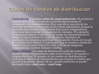 Clases de canales de distribucionCanal directo (Circuitos cortos de comercialización). El productor o fabricante vende el producto o servicio directamente al consumidor sin intermediarios. Es el caso de la mayoría de los servicios; también es frecuente en las ventas industriales porque la demanda está bastante concentrada (hay pocos compradores), pero no es tan corriente en productos de consumo. Por ejemplo, un peluquero presta el servicio y lo vende sin intermediarios; lo mismo ocurre con bancos y cajas de ahorro. Ejemplos de productos de consumo pueden ser los productos Avon, el Círculo de Lectores, Dart Ibérica (Tupperware) que se venden a domicilio. También es un canal directo la venta a través de máquinas expendedoras, también llamado vending.