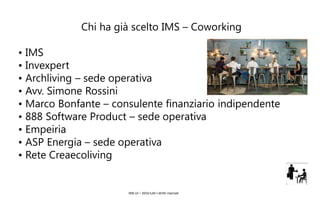 IMS srl – 2016 tutti I diritti riservati
Chi ha già scelto IMS – Coworking
• IMS
• Invexpert
• Archliving – sede operativa
• Avv. Simone Rossini
• Marco Bonfante – consulente finanziario indipendente
• 888 Software Product – sede operativa
• Empeiria
• ASP Energia – sede operativa
• Rete Creaecoliving
 