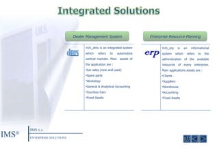 Dealer Management System Enterprise Resource Planning IMS ® IMS  S.A. ENTERPRISE SOLUTIONS IMS _dms is an integrated system which refers to automotive vertical markets. Main  assets of the application are :  Car sales (new and used) Spare parts  Workshop General & Analytical Accounting Courtesy Cars Fixed Assets IMS _erp is an informational system which refers to the administration of the available resources of every enterprise. Main applications assets are  :  Clients Suppliers Storehouse Accounting Fixed Assets 