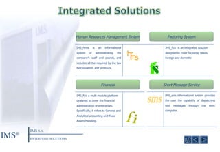 Human Resources Management System Factoring System Financial Short Message Service IMS ® IMS  S.A. ENTERPRISE SOLUTIONS IMS_hrms is an informational system of administrating the company’s staff and payroll, and includes all the required by the law functionalities and printouts.  IMS_fs1i  is an integrated solution designed to cover factoring needs, foreign and domestic IMS_fi is a multi module platform designed to cover the financial administration of enterprises. Specifically, it refers to General and Analytical accounting and Fixed Assets handling. IMS_sms informational system provides the user the capability of dispatching text messages through the work computer.  