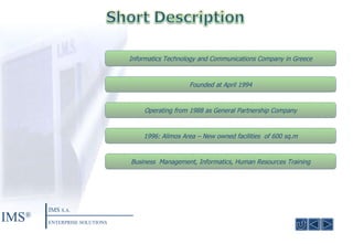 Informatics Technology and Communications Company in Greece Founded at April  1994 Operating from 1988 as General Partnership Company 1996:  Alimos Area  –  New owned facilities  of  600  sq.m Business  Management ,  Informatics ,  Human Resources Training IMS ® IMS  S.A. ENTERPRISE SOLUTIONS 