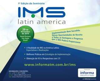 www.informatm.com.br/ims
29 de
Novembro
de 2010
Hotel Pestana
São Paulo
Brasil
1ª Edição do Seminário
INFORMAÇÕES E INSCRIÇÕES:
Tel.: + 55 11 3017.6888
e-mail: telecom@ibcbrasil.com.br
site: www.informatm.com.br/ims
A Realidade do IMS na América Latina:•	
Expectativas x Realizações
Melhores Práticas em•	 Estratégias de Implementação
Obtenção de•	 ROI e Perspectivas com LTE
Realização
Implementação Bem Sucedida,
Novas Oportunidades de Receita
e Todas as Vantagens e Progressoque o IMS Poderá Proporcionar
 