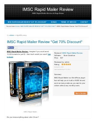 IMSC Rapid Mailer Review
IMSC Rapid Mailer Review & Huge Bonus
Software : Sean Donahoe
Price: $37
Rating:
More DetailsMore Details
Review of: IMSC Rapid Mailer Review
Reviewed by: admin
On April 8, 2014
Last modified:April 10, 2014
Summary:
IMSC Rapid Mailer is a WordPress plugin
that will help you to build a HUGE list and
send as many emails as you want to your
visitors without any monthly costs.
1LikeLike
You are here: Home / IMSC RAPID MAILER REVIEW *GET 70% DISCOUNT* / IMSC Rapid Mailer Review *Get 70% Discount*
by admin on April 8, 2014
IMSC Rapid Mailer Review *Get 70% Discount*
IMSC Rapid Mailer Review - Imagine if you could send
10,000 emails for just $1. How much would you save? Get
in Quick
IMSC Rapid Mailer
Do you know anything about John Chow ?
IMSC RAPID MAILER REVIEW *GET 70% DISCOUNT*IMSC RAPID MAILER REVIEW *GET 70% DISCOUNT* BONUSBONUS TERMS OF SERVICETERMS OF SERVICE CONTACTCONTACT
 