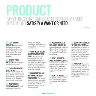 STAY PRODUCT-
FOCUSED. Relationships
and social media are
essential nowadays, but
they will not get you up
there unless you have a
solid foundation: your
product
DELIVER YOUR
PRODUCT with the highest
standards of quality
TAKE CARE OF EVERY
LITTLE DETAIL at your live
events. All your talent and
your efforts can be ruined
by an endless queue to get
a drink, or by no toilet
paper in the restrooms
WE LIVE IN THE
SOCIETY OF IMAGE. Thus
wrap your work with
beauty and design
-whether it is a CD cover,
your website or a promo-
tional poster
YOUR MUSIC IS JUST
AS IMPORTANT AS YOUR
STORY. Everyone's got
something to tell that
might inspire others. If
you think you don't, think
it again. Something will
come up. Now just find
the way of telling it in an
attractive manner
REMEMBER YOU ARE
NOT MARKETING JUST
YOUR MUSIC. You are also
marketing your personali-
ty, your uniqueness in the
world. Ask yourself a
question: Would you be a
fan of yourself?
YOUR BUSINESS IS
NOT ABOUT SELLING CDs
or downloadable tracks on
iTunes. Your business is
about selling an experien-
ce -a promise of fun and
excitement
DON’T BOTHER TO
LABEL YOUR MUSIC STYLE,
or to classify yourself un-
der a subgenre. If it is im-
portant, your audience
will do that for you. Just
focus on making them
dance
DON’T BE MEAN. Invest
on quality assets -whether
they are technical equip-
ment or professional advi-
sory
DO NOT PUT BARRIERS
TO YOUR CREATIVITY. Do
not be afraid of bizarre or
unconventional outcome.
If you're up for mixing
beats and beans, trust
yourself. Electronic music
is the land of the bizarre,
the home of the uncon-
ventional
HAVE FUN. This is the
entertainment industry. If
you are faking you are
happy or if the only thing
you think of is money or
fame, it is going to be no-
ticed and you will be out
of the game
PRODUCTPRODUCTPRODUCTPRODUCT“ANYTHING THAT CAN BE OFFERED TO A MARKET
THAT MIGHT SATISFY A WANT OR NEED”
1
2
3
4
7
6
5
8
9
10
11
—— WIKIPEDIA
www.woomedia.es
 