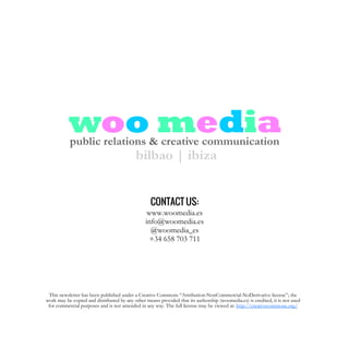 woo mediapublic relations & creative communication
bilbao | ibiza
CONTACT US:
www.woomedia.es
info@woomedia.es
@woomedia_es
+34 658 703 711
This newsletter has been published under a Creative Commons “Attribution-NonCommercial-NoDerivative license”; the
work may be copied and distributed by any other means provided that its authorship (woomedia.es) is credited, it is not used
for commercial purposes and is not amended in any way. The full license may be viewed at: http://creativecommons.org/
 