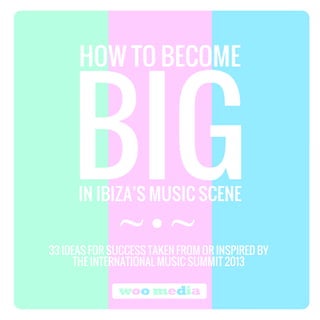 HOWHOWHOWHOW TOTOTOTO BECOMEBECOMEBECOMEBECOME
IN IBIZA’SIN IBIZA’SIN IBIZA’SIN IBIZA’S MUSICMUSICMUSICMUSIC SCENESCENESCENESCENE
33 IDEAS FOR SUCCESS TAKEN FROM OR INSPIRED BY
THE INTERNATIONAL MUSIC SUMMIT 2013
~ ~
woo media
 