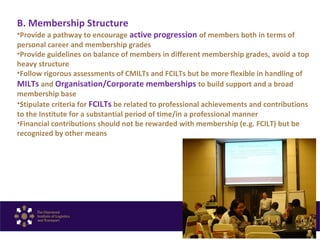 B. Membership Structure
•Provide a pathway to encourage active progression of members both in terms of
personal career and membership grades
•Provide guidelines on balance of members in different membership grades, avoid a top
heavy structure
•Follow rigorous assessments of CMILTs and FCILTs but be more flexible in handling of
MILTs and Organisation/Corporate memberships to build support and a broad
membership base
•Stipulate criteria for FCILTs be related to professional achievements and contributions
to the Institute for a substantial period of time/in a professional manner
•Financial contributions should not be rewarded with membership (e.g. FCILT) but be
recognized by other means
 