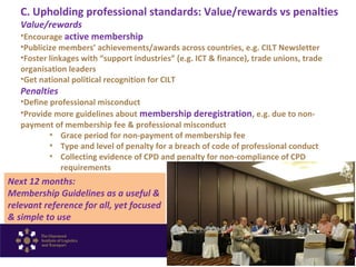 C. Upholding professional standards: Value/rewards vs penalties
Value/rewards
•Encourage active membership
•Publicize members’ achievements/awards across countries, e.g. CILT Newsletter
•Foster linkages with “support industries” (e.g. ICT & finance), trade unions, trade
organisation leaders
•Get national political recognition for CILT
Penalties
•Define professional misconduct
•Provide more guidelines about membership deregistration, e.g. due to non-
payment of membership fee & professional misconduct
• Grace period for non-payment of membership fee
• Type and level of penalty for a breach of code of professional conduct
• Collecting evidence of CPD and penalty for non-compliance of CPD
requirements
Next 12 months:
Membership Guidelines as a useful &
relevant reference for all, yet focused
& simple to use
 