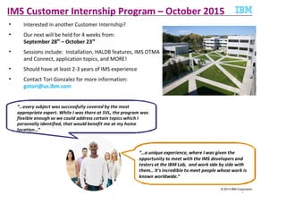 © 2014 IBM Corporation
1
IMS Customer Internship Program – October 2015
• Interested in another Customer Internship?
• Our next will be held for 4 weeks from:
September 28th
– October 23rd
• Sessions include: Installation, HALDB features, IMS OTMA
and Connect, application topics, and MORE!
• Should have at least 2-3 years of IMS experience
• Contact Tori Gonzalez for more information:
gotori@us.ibm.com
“…a unique experience, where I was given the
opportunity to meet with the IMS developers and
testers at the IBM Lab, and work side by side with
them… It's incredible to meet people whose work is
known worldwide.”
“…every subject was successfully covered by the most
appropriate expert. While I was there at SVL, the program was
flexible enough so we could address certain topics which I
personally identified, that would benefit me at my home
location...”
 