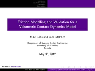 Motivation
             Volumetric Model
                  Experiments
                  Conclusions




Friction Modelling and Validation for a
 Volumetric Contact Dynamics Model

          Mike Boos and John McPhee

       Department of Systems Design Engineering
                University of Waterloo
                       Canada


                     May 30, 2012




    Mike Boos and John McPhee   Friction for a Volumetric Contact Dynamics Model   1/ 27
 