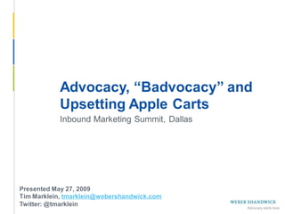 Advocacy, “Badvocacy” and
            Upsetting Apple Carts
            Inbound Marketing Summit, Dallas




 Presented May 27, 2009
 Tim Marklein, tmarklein@webershandwick.com
 Twitter: @tmarklein
Slide 1 -- May 27, 2009
 