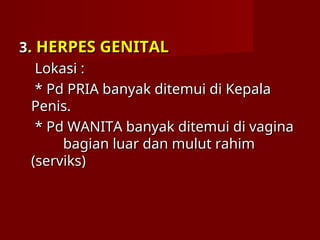 3
3. HERPES GENITAL
. HERPES GENITAL
Lokasi :
Lokasi :
* Pd PRIA banyak ditemui di Kepala
* Pd PRIA banyak ditemui di Kepala
Penis.
Penis.
* Pd WANITA banyak ditemui di vagina
* Pd WANITA banyak ditemui di vagina
bagian luar dan mulut rahim
bagian luar dan mulut rahim
(serviks)
(serviks)
 